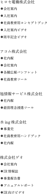 ヒロセ電機株式会社:●会社案内●入社案内●社員教育用コンセプトブック●入社案内ビデオ●周年記念ビデオ/アコム株式会社:●社内報●会社案内●各種広報パンフレット●社員教育ツール/旭情報サービス株式会社:●社内報●経営理念浸透ツール/水ing株式会社:●事業史●社員教育用ハンドブック●社内報/株式会社ゲオ:●会社案内●IR情報誌●事業報告書●アニュアルレポート●IR向けビデオ