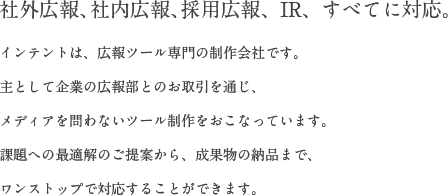 社外広報、社内広報、採用広報、IR、すべてに対応。/インテントは、広報ツール専門の制作会社です。主として企業の広報部とのお取引を通じ、メディアを問わないツール制作をおこなっています。課題への最適解のご提案から、成果物の納品まで、ワンストップで対応することができます。